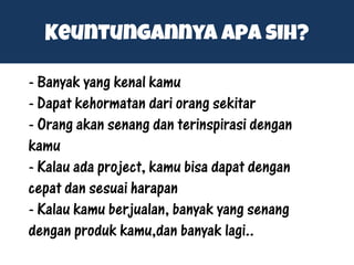 Keuntungannya apa sih?
- Banyak yang kenal kamu
- Dapat kehormatan dari orang sekitar
- Orang akan senang dan terinspirasi dengan
kamu
- Kalau ada project, kamu bisa dapat dengan
cepat dan sesuai harapan
- Kalau kamu berjualan, banyak yang senang
dengan produk kamu,dan banyak lagi..
 