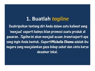 1. Buatlah tagline
Deskripsikan tentang diri Anda dalam satu kalimat yang
'menjual' seperti halnya iklan promosi suatu produk di
pasaran. Tagline ini akan menjadi acuan brand seperti apa
yang ingin Anda bentuk. SepertiMichelle Obama adalah ibu
negara yang menjalankan gaya hidup sehat dan cinta karya
desainer lokal.
 