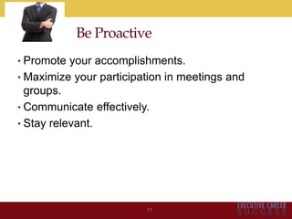 • Promote your accomplishments.
• Maximize your participation in meetings and
groups.
• Communicate effectively.
• Stay relevant.
17
Be Proactive
 
