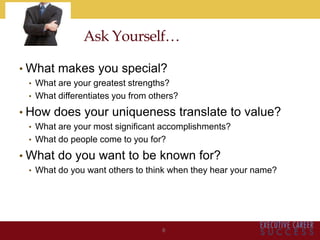 Ask Yourself…
• What makes you special?
• What are your greatest strengths?
• What differentiates you from others?
• How does your uniqueness translate to value?
• What are your most significant accomplishments?
• What do people come to you for?
• What do you want to be known for?
• What do you want others to think when they hear your name?
6
 