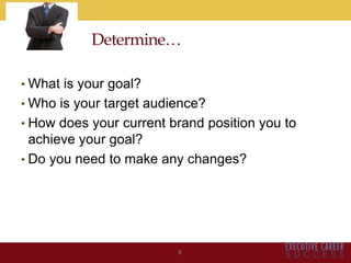 Determine…
• What is your goal?
• Who is your target audience?
• How does your current brand position you to
achieve your goal?
• Do you need to make any changes?
9
 