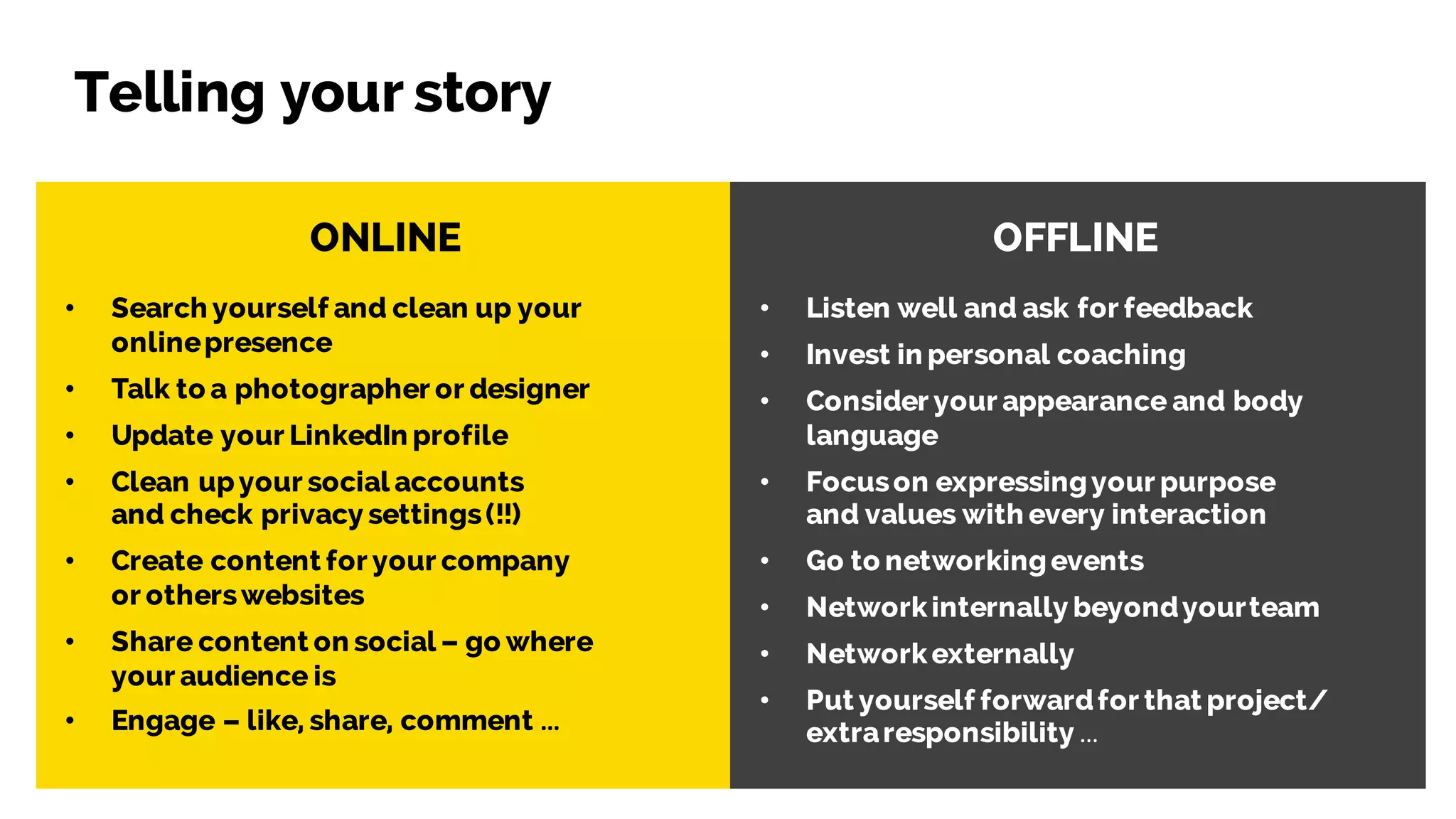 ONLINE OFFLINE
• Search yourself and clean up your
onlinepresence
• Talk to a photographer or designer
• Update your LinkedIn profile
• Clean upyour social accounts
and check privacy settings(!!)
• Create content for your company
or otherswebsites
• Share content on social – go where
your audience is
• Engage – like, share, comment …
• Listen well and ask for feedback
• Invest in personal coaching
• Consider your appearance and body
language
• Focuson expressingyour purpose
and values with every interaction
• Go to networkingevents
• Networkinternally beyondyourteam
• Networkexternally
• Put yourself forwardfor that project/
extraresponsibility …
Telling your story
 
