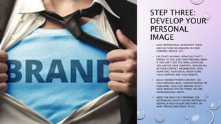 STEP THREE:
DEVELOP YOUR
PERSONAL
IMAGE
• HAVE PROFESSIONAL HEADSHOTS TAKEN
AND USE THEM ON LINKEDIN, IN YOUR
COMPANY PROFILE, ETC.
• CULTIVATE AN EMAIL SIGNATURE THAT’S
UNIQUE TO YOU. (USE YOUR PERSONAL EMAIL
IF YOU CAN’T EDIT THE EMAIL SIGNATURE
YOU USE FOR YOUR COMPANY). INCLUDE ALL
OF YOUR CONTACT INFORMATION, YOUR
SIGNATURE, YOUR SOCIAL MEDIA ICONS,
YOUR COMPANY AND YOUR WEBSITE.
• BUILD CREDIBILITY WITH CONTENT. USE
YOUR PERSONAL BLOG, LINKEDIN PROFILE OR
PUBLISHING TOOLS LIKE MEDIUM TO GET
YOUR MESSAGE OUT ON TOPICS YOU ARE
KNOWLEDGEABLE ABOUT.
• DRESS THE PART! STAY PREPARED FOR
NETWORKING EVENTS AND BIG MEETINGS BY
KEEPING A FRESH BLAZER AND PANTS OR
SKIRT PRESSED AND READY TO GO.
 