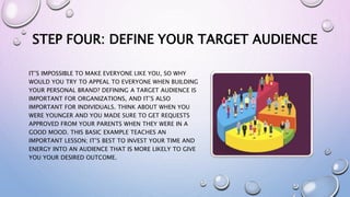 STEP FOUR: DEFINE YOUR TARGET AUDIENCE
IT’S IMPOSSIBLE TO MAKE EVERYONE LIKE YOU, SO WHY
WOULD YOU TRY TO APPEAL TO EVERYONE WHEN BUILDING
YOUR PERSONAL BRAND? DEFINING A TARGET AUDIENCE IS
IMPORTANT FOR ORGANIZATIONS, AND IT’S ALSO
IMPORTANT FOR INDIVIDUALS. THINK ABOUT WHEN YOU
WERE YOUNGER AND YOU MADE SURE TO GET REQUESTS
APPROVED FROM YOUR PARENTS WHEN THEY WERE IN A
GOOD MOOD. THIS BASIC EXAMPLE TEACHES AN
IMPORTANT LESSON; IT’S BEST TO INVEST YOUR TIME AND
ENERGY INTO AN AUDIENCE THAT IS MORE LIKELY TO GIVE
YOU YOUR DESIRED OUTCOME.
 