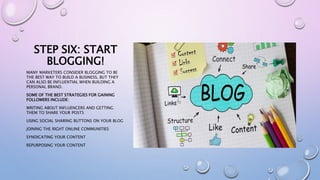 STEP SIX: START
BLOGGING!
MANY MARKETERS CONSIDER BLOGGING TO BE
THE BEST WAY TO BUILD A BUSINESS, BUT THEY
CAN ALSO BE INFLUENTIAL WHEN BUILDING A
PERSONAL BRAND.
SOME OF THE BEST STRATEGIES FOR GAINING
FOLLOWERS INCLUDE:
WRITING ABOUT INFLUENCERS AND GETTING
THEM TO SHARE YOUR POSTS
USING SOCIAL SHARING BUTTONS ON YOUR BLOG
JOINING THE RIGHT ONLINE COMMUNITIES
SYNDICATING YOUR CONTENT
REPURPOSING YOUR CONTENT
 