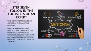 STEP SEVEN:
FOLLOW IN THE
FOOTSTEPS OF AN
EXPERT
WHO DO YOU ADMIRE INSIDE OR
OUTSIDE OF THE MARKETING
INDUSTRY?
IT HAS ALWAYS BEEN A ‘BEST
PRACTICE’ MINE THAT IF YOU EVER
WANT TO LEARN HOW TO DO
SOMETHING, IDENTIFY THOSE THAT
ARE HAVING SUCCESS WITH IT AND
FIGURE OUT HOW TO GET THEM TO
TEACH YOU.
 