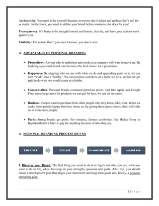 2 | P a g e
Authenticity: You need to be yourself because everyone else is taken and replicas don’t sell for
as much. Furthermore, you need to define your brand before someone else does for you!
Transparency: It’s better to be straightforward and honest, than lie, and have your actions work
against you.
Visibility: The notion that if you aren’t known, you don’t exist.
ADVANTAGES OF PERSONAL BRANDING
➢ Promotions: Anyone who is ambitious and works at a company will want to move up. By
building a personal brand, one becomes the best choice for a promotion.
➢ Happiness: By aligning who we are with what we do and appending goals to it, we can
turn “work” into a “hobby.” We can position ourselves on a topic we love, so that we get
paid to do what we would count as a hobby.
➢ Compensation: Personal brands command premium prices. Just like Apple and Google
Pixel can charge more for products we can get for less, we can do the same.
➢ Business: People want to purchase from other people who they know, like, trust. When we
make those people happy that they chose us, by giving them great results, they will refer
us to even more people.
➢ Perks: Strong brands get perks. For instance, famous celebrities, like Halley Berry or
Rajnikanth don’t have to pay for anything because of who they are.
PERSONAL BRANDING PROCESS (DCCM)
1. Discover your Brand: The first thing you need to do is to figure out who you are, what you
want to do in life, while focusing on your strengths, passions and goals. After that, you should
create a development plan that aligns your short-term and long-term goals and, finally, a personal
marketing plan.
DISCOVER CREATE COMMUNICATE MAINTAIN
 