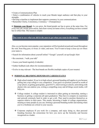 4 | P a g e
• Create a Communications Plan
• Select a combination of vehicles to reach your Brands target audience and that play to your
strengths
• Develop a timeline to implement that supports constancy in your communications
• Remember Clarity, Consistency, Constancy = (Transparency)
4. Maintain your Brand: As you grow, the brand people see has to grow at the same time. For
every new job, award, press article, and client victory (to name a few), everything you have created
has to reflect that. The reason is simple:
Also, as you become more popular, your reputation will be knocked around and tossed throughout
the web, from blog post, to tweet, to video, and more. You’ll want to keep a close eye on where
your name is.
• Search for information about yourself online? “Google” yourself; set up Google Alert
• Be consistent ; “walk your talk”
• Assess your brand regularly (Linkedin)
• Gather feedback (ask others for recommendations)
• Evolve to stay relevant - The best brands are flexible (multiple copies of your resume)
PERSONAL BRANDING DEPENDS ON CAREER STATUS
❖ High school student: If you’re in high school, personal branding still applies to you because
getting into a top college is very competitive. Your goal is to position yourself as worth of
a top school, so getting good grades, good SAT’s, interviewing at schools, networking with
alumni who can endorse you, writing a compelling essay and all things social media, will
help you.
❖ College student: A college student is interested in either getting an internship, starting a
business or getting a corporate job upon graduation. They have to compete on experience
and network extremely hard in order to get a job. They need to position themselves as
superior relative to their peers. This means, becoming a leader in college organizations,
meeting as many people as you can, forming a personal branding toolkit and starting when
you’re a freshman are critical to your success.
❖ Corporate employee: If you work for a company, and enjoy doing so, then personal
branding becomes the cornerstone for how you move up the hierarchy and become
recognized as a leader.
You want to use what you did in the past to get what you want in the future.
 