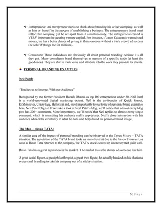 5 | P a g e
❖ Entrepreneur: An entrepreneur needs to think about branding his or her company, as well
as him or herself in the process of establishing a business. The entrepreneurs brand must
reflect the company, yet be set apart from it simultaneously. The entrepreneurs brand is
VERY important in securing venture capital. For instance, if Jason Calacanis wanted seed
money, he has a better chance of getting it than someone without a track record of success
(he sold Weblogs Inc for millions).
❖ Consultant: These individuals are obviously all about personal branding because it’s all
they got. Many consultants brand themselves as masters of a specific trade (at least the
good ones). They are able to track value and attribute it to the work they provide for clients.
PERSONAL BRANDING EXAMPLES
Neil Patel:
“Teaches us to Interact With our Audience”
Recognized by the former President Barack Obama as top 100 entrepreneur under 30, Neil Patel
is a world-renowned digital marketing expert. Neil is the co-founder of Quick Sprout,
KISSmetrics, Crazy Egg, Hello Bar and, most importantly to our topic of personal brand examples
here, Neil Patel Digital. If we take a look at Neil Patel’s blog, we’ll notice that almost every blog
post has 200+ comments. More importantly, we’ll notice that Neil replies to almost every single
comment, which is something his audience really appreciates. Neil’s close interaction with his
audience adds extra credibility to what he does and helps build his personal brand image.
The Man – Ratan TATA:
A similar case of the impact of personal branding can be observed in the Cyrus Mistry – TATA
situation. The reputation of the TATA brand took an immediate hit due to the fiasco. However, as
soon as Ratan Tata returned to the company, the TATA stocks soared up and recovered quite well.
Ratan Tata has a great reputation in the market. The market trusts the stature of someone like him.
A great social figure, a great philanthropist, a great trust figure, he actually banked on his charisma
or personal branding to take his company out of a sticky situation.
 