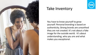 You have to know yourself to grow
yourself. Personal branding is based on
authenticity. Strong brands are unearthed
they are not created. It’s not about a fake
image for the outside world. It’s about
understanding, who you are and what
makes you exceptional.
Take Inventory
 
