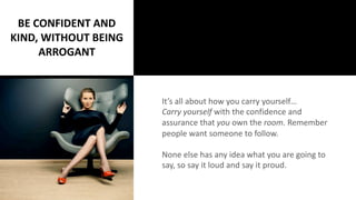 It’s all about how you carry yourself…
Carry yourself with the confidence and
assurance that you own the room. Remember
people want someone to follow.
None else has any idea what you are going to
say, so say it loud and say it proud.
BE CONFIDENT AND
KIND, WITHOUT BEING
ARROGANT
 