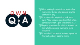 ①After asking for questions, wait a few
moments. It may take people a while
to think of any.
②If no one asks a question, ask your
own: “You know, a question that often
comes up when I give these talks is…”
③Repeat questions for clarity. Answer to
the whole group so everyone feels
included.
④If you don’t know the answer, agree to
find out and get back to them.
O W N
 