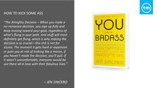 HOW TO KICK SOME ASS
“The Almighty Decision – When you make a
no-nonsense decision, you sign up fully and
keep moving toward your goal, regardless of
what’s ﬂung in your path. And stuff will most
deﬁnitely get ﬂung, which is why making the
decision is so crucial—this shit is not for
sissies. The moment it gets hard or expensive
or puts you at risk of looking like a moron, if
you haven’t made the decision, you’ll quit. If
it wasn’t uncomfortable, everyone would be
out there all in love with their fabulous lives.”
– JEN SINCERO
 