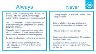 Read…. A lot… Anything by Pete Drucker, Jim
Collins… The Wall Street Journal, blogs,
industry online magazines…. Immerse yourself
Give up People, US and Perez Hilton… they
keep you sane
Talk…. To everyone… In every department, in
every company (yes, competitors too), clients,
people on airplanes
Believe all of it…. Use your intuition and
common sense to filter the important stuff
Always be open to conversations about other
job opportunities…. Even if you aren’t looking.
New contacts and networks are everywhere.
Mislead and never burn a bridge
Be open to relocation…. Life is one big journey
Stay in one place too long (over 10 years) and
too short (under two)
Make senior people aware of your work…
who you are… get in front of them… own
your reputation
Assume your direct supervisor is always
looking out for you … you are only one thing
on their list
Always Never
 