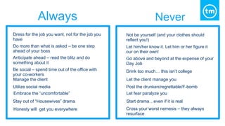 Always Never
Dress for the job you want, not for the job you
have
Do more than what is asked – be one step
ahead of your boss
Anticipate ahead – read the blitz and do
something about it
Be social – spend time out of the office with
your co-workers
Manage the client
Utilize social media
Embrace the “uncomfortable”
Stay out of “Housewives” drama
Honesty will get you everywhere
Not be yourself (and your clothes should
reflect you!)
Let him/her know it. Let him or her figure it
our on their own!
Go above and beyond at the expense of your
Day Job
Drink too much… this isn’t college
Let the client manage you
Post the drunken/regrettable/F-bomb
Let fear paralyze you
Start drama…even if it is real
Cross your worst nemesis – they always
resurface
 