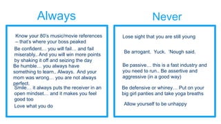 Always Never
Be confident… you will fail… and fail
miserably.. And you will win more points
by shaking it off and seizing the day
Be arrogant. Yuck. ‘Nough said.
Be humble… you always have
something to learn.. Always. And your
mom was wrong… you are not always
perfect.
Be passive… this is a fast industry and
you need to run.. Be assertive and
aggressive (in a good way)
Smile… it always puts the receiver in an
open mindset… and it makes you feel
good too
Be defensive or whiney… Put on your
big girl panties and take yoga breaths
Love what you do Allow yourself to be unhappy
Know your 80’s music/movie references
– that’s where your boss peaked
Lose sight that you are still young
 