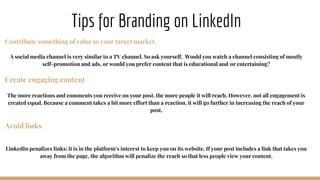 Tips for Branding on LinkedIn
Contribute something of value to your target market.
A social media channel is very similar to a TV channel. So ask yourself, Would you watch a channel consisting of mostly
self-promotion and ads, or would you prefer content that is educational and/or entertaining?
Create engaging content
The more reactions and comments you receive on your post, the more people it will reach. However, not all engagement is
created equal. Because a comment takes a bit more effort than a reaction, it will go further in increasing the reach of your
post.
Avoid links
LinkedIn penalizes links; it is in the platform’s interest to keep you on its website. If your post includes a link that takes you
away from the page, the algorithm will penalize the reach so that less people view your content.
 