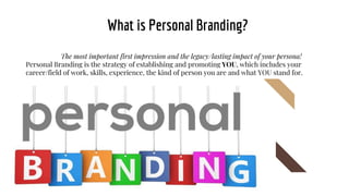What is Personal Branding?
The most important first impression and the legacy/lasting impact of your persona!
Personal Branding is the strategy of establishing and promoting YOU, which includes your
career/field of work, skills, experience, the kind of person you are and what YOU stand for.
 