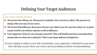 Your Target Audience Includes:
● The person who will pay you: This person is typically a boss, investor or client. This person is in
charge of the next step of your career.
● The Person Who Influences the person who pays you: Make it easy for your boss/client, etc. to put in
a good word for you with her superior or direct influencer.
● Your Supporters: Who are your messages meant for? Who will benefit most from consuming them
and provide you what you're asking for? That’s your target audience of supporters.
If you’re aiming to achieve a new job or promotion, your supporters could also be your peers
that will help you get where you want to go by providing excellent recommendations.
Defining Your Target Audiences
 
