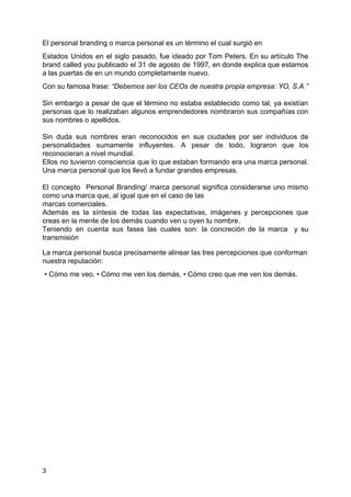 El personal branding o marca personal es un término el cual surgió en
Estados Unidos en el siglo pasado, fue ideado por Tom Peters. En su artículo ​The
brand called you publicado el 31 de agosto de 1997, en donde explica que estamos
a las puertas de en un mundo completamente nuevo.
Con su famosa frase: ​“Debemos ser los CEOs de nuestra propia empresa: YO, S.A​.​”
Sin embargo a pesar de que el término no estaba establecido como tal, ya existían
personas que lo realizaban algunos emprendedores nombraron sus compañías con
sus nombres o apellidos.
Sin duda sus nombres eran reconocidos en sus ciudades por ser individuos de
personalidades sumamente influyentes. A pesar de todo, lograron que los
reconocieran a nivel mundial.
Ellos no tuvieron consciencia que lo que estaban formando era una marca personal.
Una marca personal que los llevó a fundar grandes empresas.
El concepto Personal Branding/ marca personal significa considerarse uno mismo
como una marca que, al igual que en el caso de las
marcas comerciales.
Además es la síntesis de todas las expectativas, imágenes y percepciones que
creas en la mente de los demás cuando ven u oyen tu nombre.
Teniendo en cuenta sus fases las cuales son: la concreción de la marca y su
transmisión
La marca personal busca precisamente alinear las tres percepciones que conforman
nuestra reputación:
• Cómo me veo. • Cómo me ven los demás. • Cómo creo que me ven los demás.
3
 