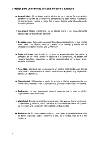 Criterios para un branding personal efectivo y auténtico
➔ Autenticidad: Sé tu propia marca, el director de ti mismo. Tu marca debe
construirse a partir de tu verdadera personalidad y debe reflejar tu carácter,
comportamiento, valores y visión. Por lo tanto, debería estar alineada con tu
ambición personal
➔ Integridad: Debes mantenerte fiel al código moral y de comportamiento
establecido por tu ambición personal
➔ Consecuencia: Debes ser consecuente en tu comportamiento, lo que implica
tener valor. Los demás siempre pueden contar contigo y confiar en ti?
¿Haces cosas consecuentes una y otra vez?
➔ Especialización: concéntrate en un área de especialización. Sé preciso y
enfócate en un único talento o habilidad. Ser generalista, no contar con
ninguna habilidad, capacidad o talento especializados no te hará único,
especial y diferente.
➔ Autoridad​. Esto hará que te vean como un experto reconocido en un campo
determinado, con un enorme talento, una dilatada experiencia y te perciban
como a un líder eficaz.
➔ Distintividad​. Differentiate a partir de tu marca. Debes expresarte de una
forma única, distinta a la de la competencia y debes añadir valor a los demás.
➔ Pertinente​. Lo que representas debería conectar con lo que tu público
objetivo considera importante.
➔ Visibilidad​. Debes transmitir tu mensaje una y otra vez, de forma continuada,
consecuente y repetida, hasta que esté implantado en la mente del público.
La repetición y la exposición a largo plazo son tus aliados.
➔ Persistencia​. Tu marca necesita tiempo para crecer y se debería desarrollar
de forma orgánica. Debes adherirse a ella, no te rindas, cree en ti y ten
paciencia.
6
 