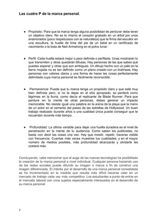 Las cuatro P de la marca personal​.
● Propósito: Para que la marca tenga alguna posibilidad de perdurar debe tener
un objetivo claro. No es lo mismo el corazón grabado en un árbol por unos
enamorados (poco respetuosos con la naturaleza) que la firma del escultor en
una escultura, la huella de tinta del pie de un bebé en un certificado de
nacimiento o la bota de Neil Armstrong en el polvo lunar.
● Perfil: Cada huella estará mejor o peor definida o perfilada. Unas mostrarán lo
que transmiten y otras quedarán difusas. Hay personas de las que sabes qué
puedes esperar y otras que son ambiguas. Un dibujo hecho con un palo en la
tierra mojada no es tan definido como un plano creado con un tiralíneas. Hay
personas con valores claros y una forma de hacer las cosas perfectamente
delimitada cuya marca personal es fácilmente reconocible.
● Permanencia: Puede que tu marca tenga un propósito claro y que esté muy
bien definida pero, si no la dejas en el sitio apropiado, se perderá como
lágrimas en la lluvia, como decía el replicante de Blade Runner. Para que
perdure en la mente de otras personas, debes generar un impacto
memorable. No resiste igual una palabra en la arena de la playa que la mano
de un actor en el cemento del paseo de las estrellas de Hollywood. Un buen
trabajo realizado durante años o una cualidad única puede conseguir que te
recuerden durante más tiempo.
● Profundidad: La última variable para dejar una huella duradera es el nivel de
penetración en la mente de tu audiencia. Como saben los publicistas, no
basta con decir las cosas una vez. Hay que insistir, repetir, hacerse visible
con frecuencia. Cuantas más veces muestres tus cualidades, y en el mayor
número de medios posibles, más profundidad alcanzarás y olvidarte les
costará más.
Concluyendo, cabe mencionar que el auge de las nuevas tecnologías ha posibilitado
la creación de la marca personal a nivel individual. Cualquier persona haciendo uso
de las redes sociales puede difundir su imagen o marca a fin de construir una
imagen diferenciada. El interés por el desarrollo de una marca personal consolidada
se ha incrementado en la medida que resulta más difícil hacerse valer en un
mercado de trabajo cada vez más competitivo. Los estudiantes a punto de entrar en
el mercado laboral son unos sujetos especialmente interesados en el desarrollo de
su marca personal
7
 
