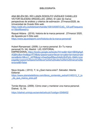 BIBLIOGRAFÍA
ANA BELÉN DEL RÍO LANZA RODOLFO VÁZQUEZ CASIELLES
VÍCTOR IGLESIAS ARGÜELLES. (2002). El valor de marca:
perspectivas de análisis y criterios de estimación. 27/marzo/2020, de
Universidad de Oviedo Sitio web:
https://addi.ehu.es/bitstream/handle/10810/6997/CdG_125.pdf?sequenc
e=1&isAllowed=y
Raquel Aldana . (2016). historia de la marca personal . 27/marzo/ 2020,
de Apuesta por ti Sitio web:
https://www.apuestaporti.com/historia-de-la-marca-personal/
Hubert Rampersad. (2009). La marca personal. En Tu marca
personal(15- 34). Madrid : LID, EDITORIAL
EMPRESARIAL.​https://books.google.es/books?hl=es&lr=&id=6BWgAgA
AQBAJ&oi=fnd&pg=PT4&dq=pasos+para+llevar+a+cabo+la+marca+per
sonal&ots=Mkvn1_v67R&sig=vGwe5ojxR8wu2nlsKcSUFphL-Qk#v=one
page&q=pasos%20para%20llevar%20a%20cabo%20la%20marca%20p
ersonal&f=false
Neus Arqués. ( 2012). Y, tú ¿Qué marca eres?. Salvador: Alienta
Editorial.
https://www.planetadelibros.com/libros_contenido_extra/41/40313_Y_tu
_de_que_marca_eres.pdf
Tomás Marcos. (2009). Cómo crear y mantener una marca personal.
Dialnet, 12, 54.
https://dialnet.unirioja.es/servlet/articulo?codigo=3548452
8
 