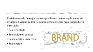 Posicionarse de la mejor manera posible en la mente y la memoria
de alguien. Así un gestor de marca debe conseguir que su producto
o servicio:
• Sea recordado
• Sea tenido en cuenta
• Sea la opción preferente
• Sea elegido
 