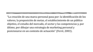 “La creación de una marca personal pasa por: la identificación de los
valores, la proposición de metas, el establecimiento de un público
objetivo, el estudio del mercado, el sector y las competencias y, por
último, por dibujar una estrategia de marketing personal y
posicionarse en un contexto de actuación” (Ferré, 2003).
 