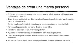 Ventajas de crear una marca personal
• Poder ser conocido por sus targets, esto es, por su público potencial, la gente que
quiere que le conozca.
• Tener la oportunidad de ser diferenciado del resto de profesionales que le puedan
hacer la competencia.
• Contar con la posibilidad de posicionarse como experto en su especialidad.
• Favorecer la percepción por parte de otros como líder.
• Facilitar la posesión de un networking efectivo.
• Ayudar a encontrar socios y colaboradores para nuevos proyectos.
• Crear muchas oportunidades nuevas relacionadas directamente o no con su
profesión.
• Encontrar nuevas líneas de actividad profesional, o socios y clientes recientes.
 