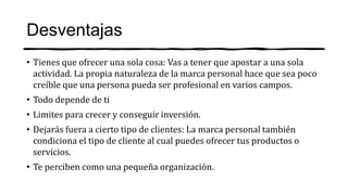 Desventajas
• Tienes que ofrecer una sola cosa: Vas a tener que apostar a una sola
actividad. La propia naturaleza de la marca personal hace que sea poco
creíble que una persona pueda ser profesional en varios campos.
• Todo depende de ti
• Limites para crecer y conseguir inversión.
• Dejarás fuera a cierto tipo de clientes: La marca personal también
condiciona el tipo de cliente al cual puedes ofrecer tus productos o
servicios.
• Te perciben como una pequeña organización.
 