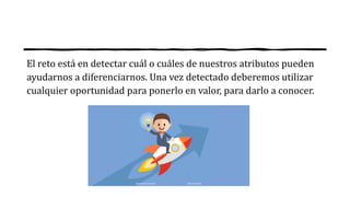 El reto está en detectar cuál o cuáles de nuestros atributos pueden
ayudarnos a diferenciarnos. Una vez detectado deberemos utilizar
cualquier oportunidad para ponerlo en valor, para darlo a conocer.
 