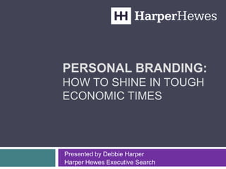 PERSONAL BRANDING:
HOW TO SHINE IN TOUGH
ECONOMIC TIMES
Presented by Debbie Harper
Harper Hewes Executive Search
 