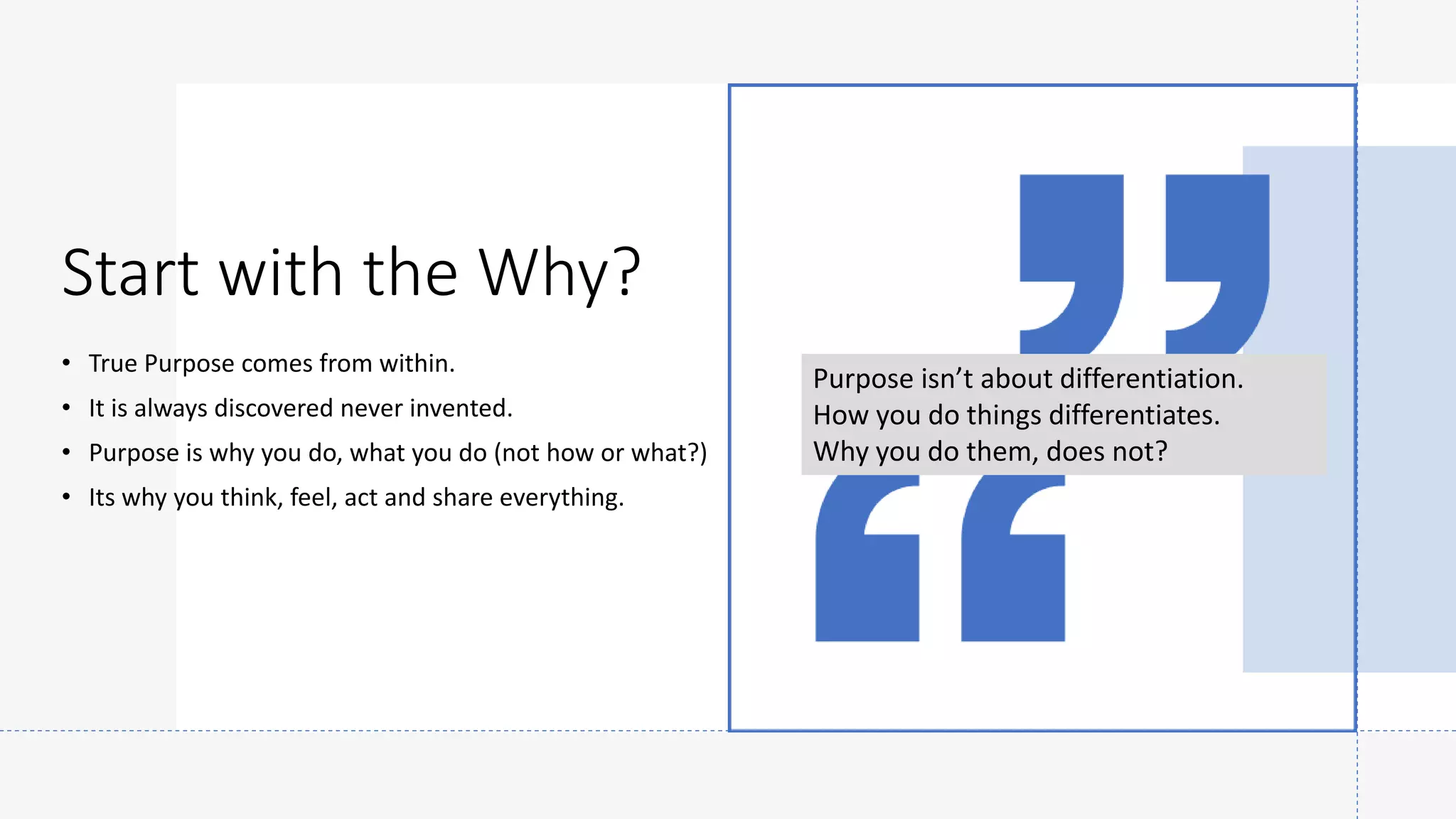 Start with the Why?
• True Purpose comes from within.
• It is always discovered never invented.
• Purpose is why you do, what you do (not how or what?)
• Its why you think, feel, act and share everything.
Purpose isn’t about differentiation.
How you do things differentiates.
Why you do them, does not?
 