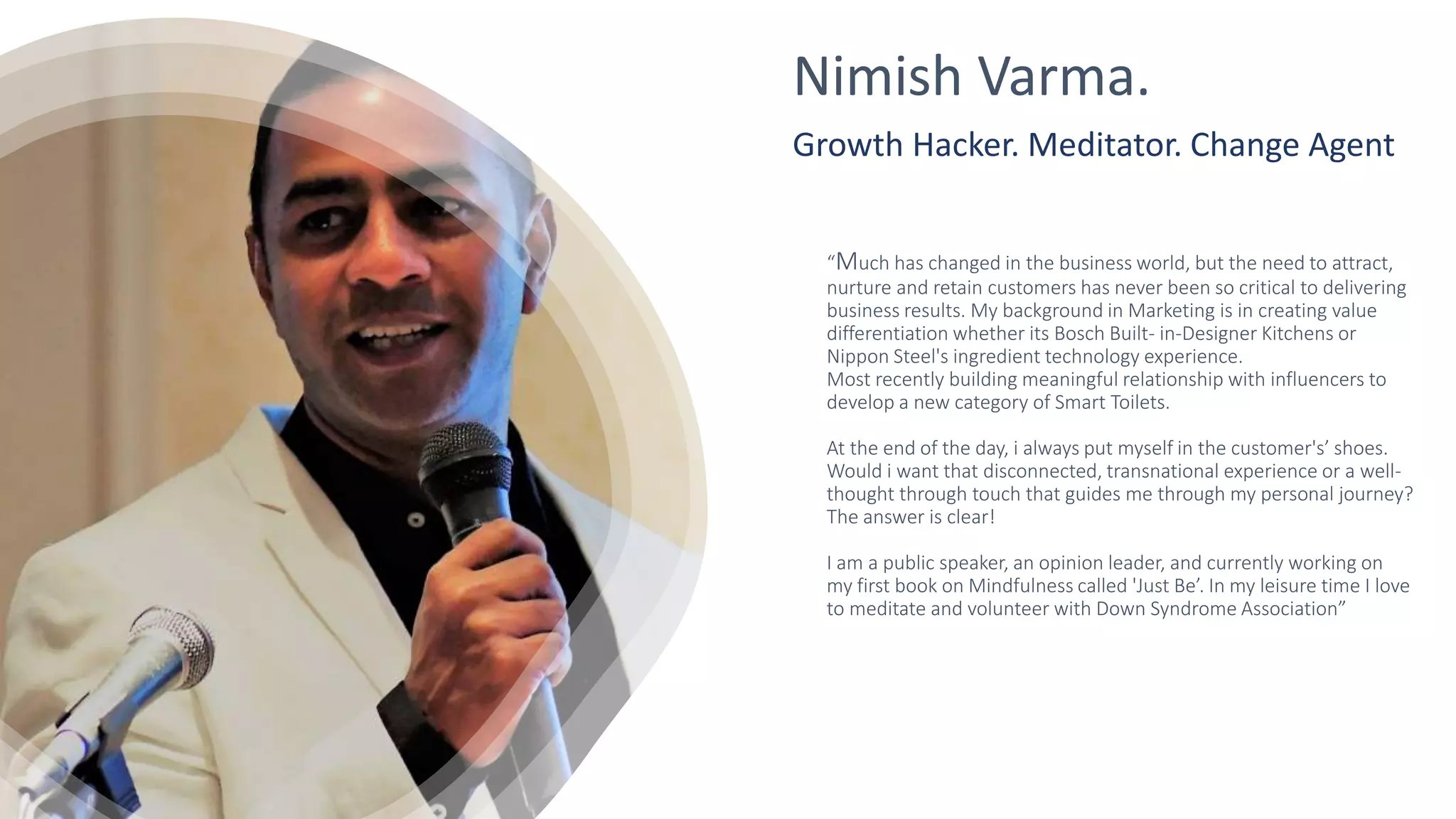 “Much has changed in the business world, but the need to attract,
nurture and retain customers has never been so critical to delivering
business results. My background in Marketing is in creating value
differentiation whether its Bosch Built- in-Designer Kitchens or
Nippon Steel's ingredient technology experience.
Most recently building meaningful relationship with influencers to
develop a new category of Smart Toilets.
At the end of the day, i always put myself in the customer's’ shoes.
Would i want that disconnected, transnational experience or a well-
thought through touch that guides me through my personal journey?
The answer is clear!
I am a public speaker, an opinion leader, and currently working on
my first book on Mindfulness called 'Just Be’. In my leisure time I love
to meditate and volunteer with Down Syndrome Association”
Nimish Varma.
Growth Hacker. Meditator. Change Agent
 