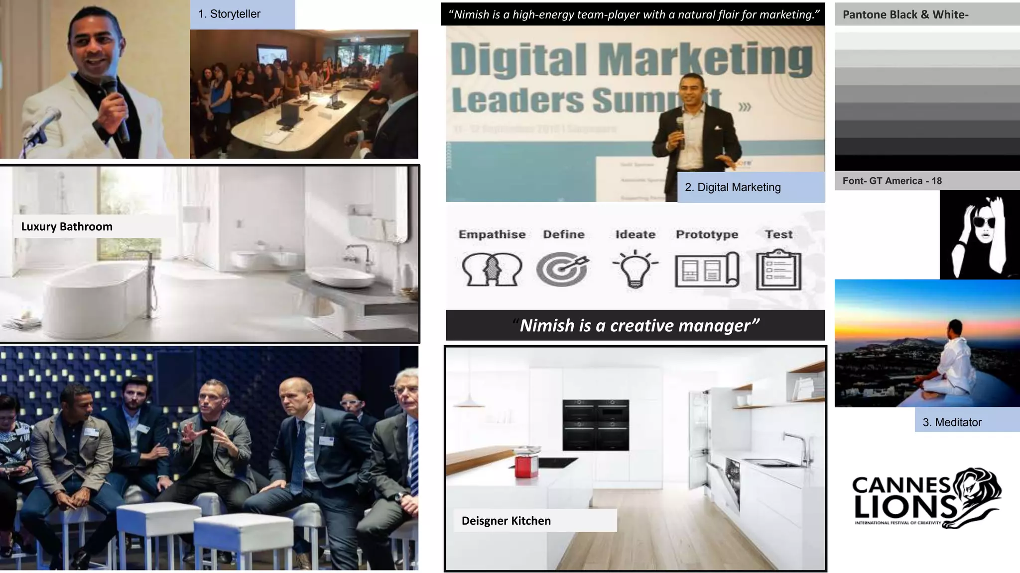 3. Meditator
“Nimish is a high-energy team-player with a natural flair for marketing.”
Font- GT America - 18
Pantone Black & White-
Deisgner Kitchen
Luxury Bathroom
2. Digital Marketing
1. Storyteller
“Nimish is a creative manager”
 