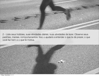 2 - Liste seus hobbies, suas atividades diárias, suas atividades de lazer. Observe seus
   padrões, manias, comportamentos. Isso o ajudará a entender o que te dá prazer, o que
   você faz bem e o que te motiva.




Friday, November 11, 11
 