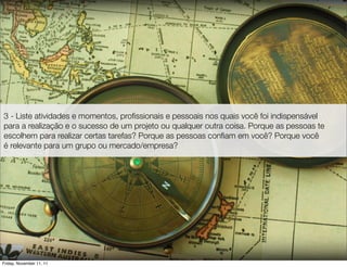 3 - Liste atividades e momentos, proﬁssionais e pessoais nos quais você foi indispensável
para a realização e o sucesso de um projeto ou qualquer outra coisa. Porque as pessoas te
escolhem para realizar certas tarefas? Porque as pessoas conﬁam em você? Porque você
é relevante para um grupo ou mercado/empresa?




Friday, November 11, 11
 