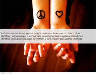 4 - Liste pessoas, frases, lugares, amigos, músicas e ﬁlmes com os quais você se
identiﬁca. Reﬂita o porque e escreva suas descobertas. Isso o ajudará a entender e a
identiﬁcar possíveis associações que reﬂitam e comuniquem seus valores e crenças.




Friday, November 11, 11
 