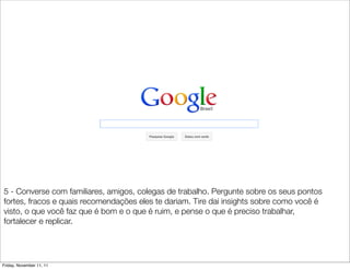 5 - Converse com familiares, amigos, colegas de trabalho. Pergunte sobre os seus pontos
fortes, fracos e quais recomendações eles te dariam. Tire dai insights sobre como você é
visto, o que você faz que é bom e o que é ruim, e pense o que é preciso trabalhar,
fortalecer e replicar.




Friday, November 11, 11
 