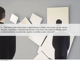 6 - Olhe para todas essas listas e descobertas e pense: como esse mix de valores,
atitudes, expertises e experiências tornam você único, em todas as esferas, tanto
proﬁssionalmente, socialmente, quanto na família e para o mundo?




Friday, November 11, 11
 