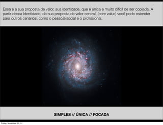 Essa é a sua proposta de valor, sua identidade, que é única e muito difícil de ser copiada. A
 partir dessa identidade, da sua proposta de valor central, (core value) você pode estender
 para outros cenários, como o pessoal/social e o proﬁssional.




                                SIMPLES // ÚNICA // FOCADA

Friday, November 11, 11
 