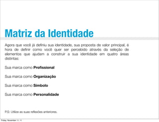 Matriz da Identidade
    Agora que você já deﬁniu sua identidade, sua proposta de valor principal, é
    hora de deﬁnir como você quer ser percebido através da seleção de
    elementos que ajudam a construir a sua identidade em quatro áreas
    distintas:

    Sua marca como Proﬁssional

    Sua marca como Organização

    Sua marca como Símbolo

    Sua marca como Personalidade



    P.S: Utilize as suas reﬂexões anteriores.

Friday, November 11, 11
 