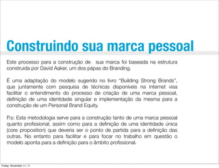 Construindo sua marca pessoal
    Este processo para a construção de sua marca foi baseada na estrutura
    construida por David Aaker, um dos pápas do Branding.

    É uma adaptação do modelo sugerido no livro “Building Strong Brands”,
    que juntamente com pesquisa de técnicas disponíveis na internet visa
    facilitar o entendimento do processo de criação de uma marca pessoal,
    deﬁnição de uma identidade singular e implementação da mesma para a
    construção de um Personal Brand Equity.

    P.s: Esta metodologia serve para a construção tanto de uma marca pessoal
    quanto proﬁssional, assim como para a deﬁnição de uma identidade única
    (core proposition) que deveria ser o ponto de partida para a deﬁnição das
    outras. No entanto para facilitar e para focar no trabalho em questão o
    modelo aponta para a deﬁnição para o âmbito proﬁssional.



Friday, November 11, 11
 