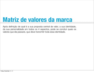 Matriz de valores da marca
    Após deﬁnição de qual é a sua proposta central de valor, a sua identidade,
    da sua personalidade em todos os 4 aspectos, pode se concluir quais os
    valores que ela passará, que deve transmitir toda essa identidade.




Friday, November 11, 11
 