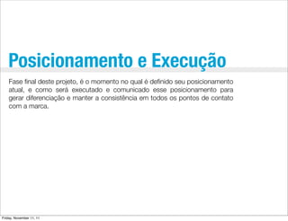 Posicionamento e Execução
    Fase ﬁnal deste projeto, é o momento no qual é deﬁnido seu posicionamento
    atual, e como será executado e comunicado esse posicionamento para
    gerar diferenciação e manter a consistência em todos os pontos de contato
    com a marca.




Friday, November 11, 11
 