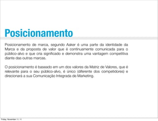 Posicionamento
    Posicionamento de marca, segundo Aaker é uma parte da identidade da
    Marca e da proposta de valor que é continuamente comunicada para o
    público-alvo e que cria signiﬁcado e demonstra uma vantagem competitiva
    diante das outras marcas.

    O posicionamento é baseado em um dos valores da Matriz de Valores, que é
    relevante para o seu público-alvo, é único (diferente dos competidores) e
    direcionará a sua Comunicação Integrada de Marketing.




Friday, November 11, 11
 