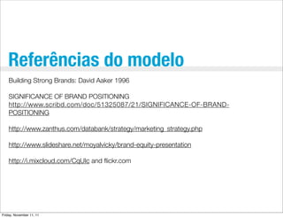 Referências do modelo
    Building Strong Brands: David Aaker 1996

    SIGNIFICANCE OF BRAND POSITIONING
    http://www.scribd.com/doc/51325087/21/SIGNIFICANCE-OF-BRAND-
    POSITIONING

    http://www.zanthus.com/databank/strategy/marketing_strategy.php

    http://www.slideshare.net/moyalvicky/brand-equity-presentation

    http://i.mixcloud.com/CqUIc and ﬂickr.com




Friday, November 11, 11
 