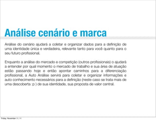 Análise cenário e marca
    Análise do cenário ajudará a coletar e organizar dados para a deﬁnição de
    uma identidade única e verdadeira, relevante tanto para você quanto para o
    seu futuro proﬁssional.

    Enquanto a análise do mercado e competição (outros proﬁssionais) o ajudará
    a entender por qual momento o mercado de trabalho e sua área de atuação
    estão passando hoje e então apontar caminhos para a diferenciação
    proﬁssional, a Auto Análise servirá para coletar e organizar informações e
    auto conhecimento necessários para a deﬁnição (neste caso se trata mais de
    uma descoberta :p ) de sua identidade, sua proposta de valor central.




Friday, November 11, 11
 