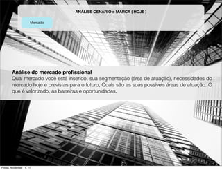 ANÁLISE CENÁRIO e MARCA ( HOJE )

                      Mercado




        Análise do mercado proﬁssional
        Qual mercado você está inserido, sua segmentação (área de atuação), necessidades do
        mercado hoje e previstas para o futuro, Quais são as suas possíveis áreas de atuação. O
        que é valorizado, as barreiras e oportunidades.




Friday, November 11, 11
 
